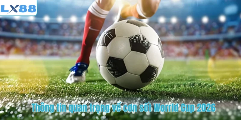 Thông tin quan trọng về cơn sốt World Cup 2026 